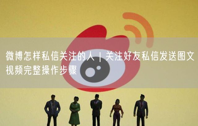 微博私信攻略：关注好友后如何发送图文视频步骤详解