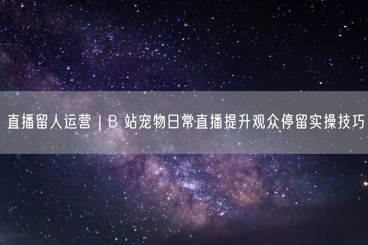 直播留人运营｜B 站宠物日常直播提升观众停留实操技巧