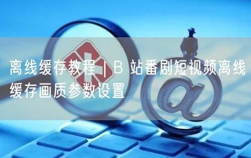 B站番剧短视频缓存教程：高清画质参数设置指南