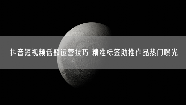 抖音短视频话题运营：精准标签引爆作品热门流量