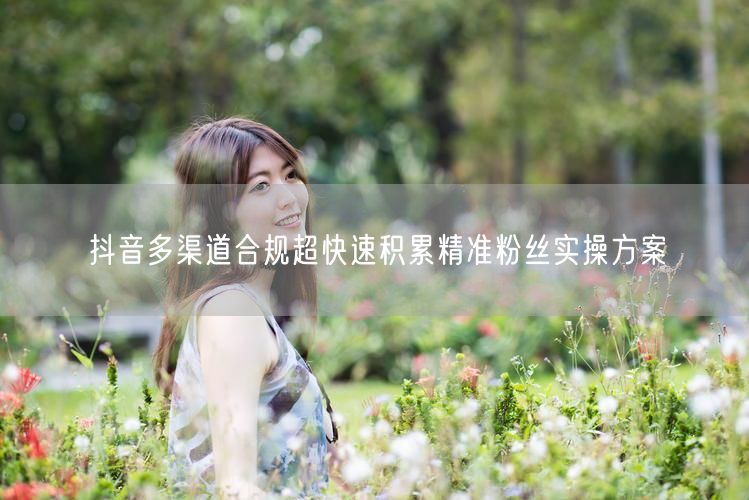 抖音多渠道引流合规涨粉，精准吸粉实操方案