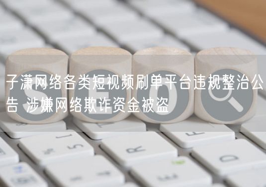 子潇网络严打短视频刷单平台，整治违规防欺诈资金被盗