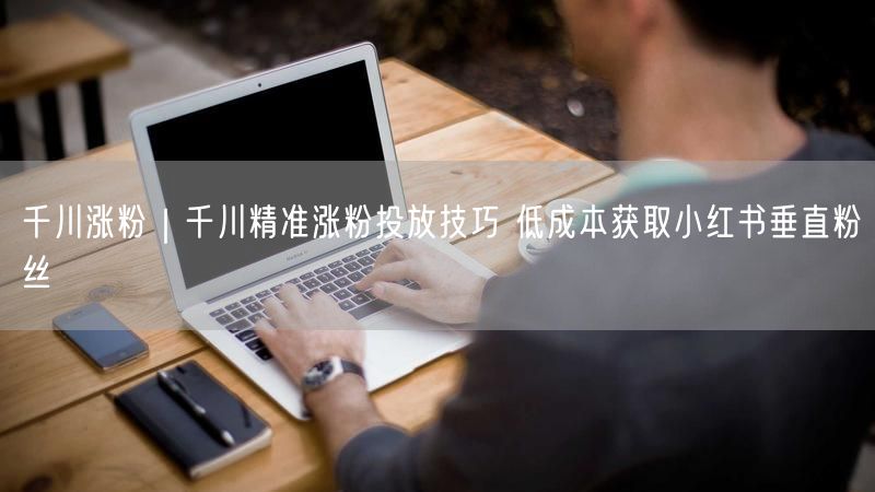 千川涨粉|千川精准涨粉投放技巧 低成本获取小红书垂直粉丝