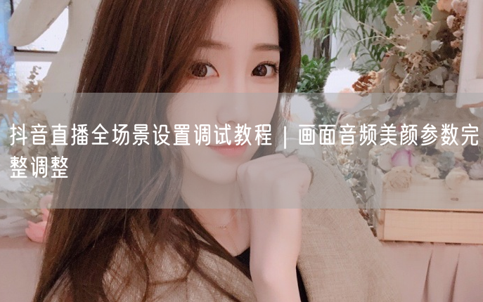 抖音直播全场景设置教程：画面/音频/美颜参数全攻略