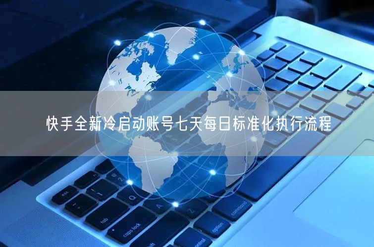 快手冷启动必看：七天执行流程助新手账号运营涨粉