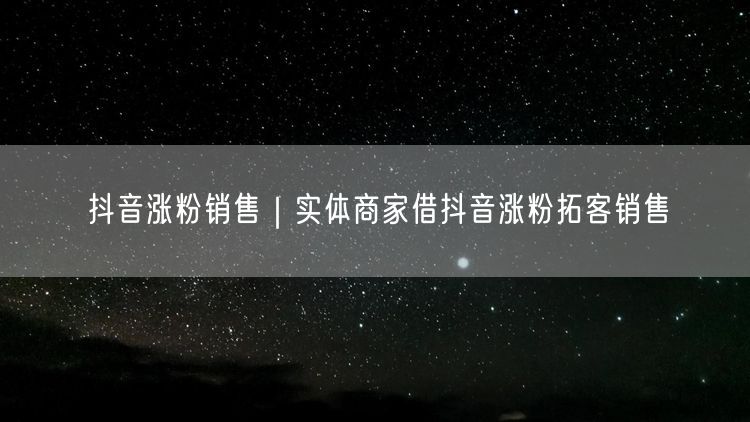 抖音涨粉销售|实体商家借抖音涨粉拓客销售