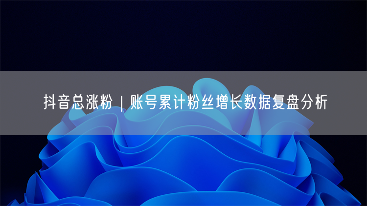 抖音总涨粉|账号累计粉丝增长数据复盘分析