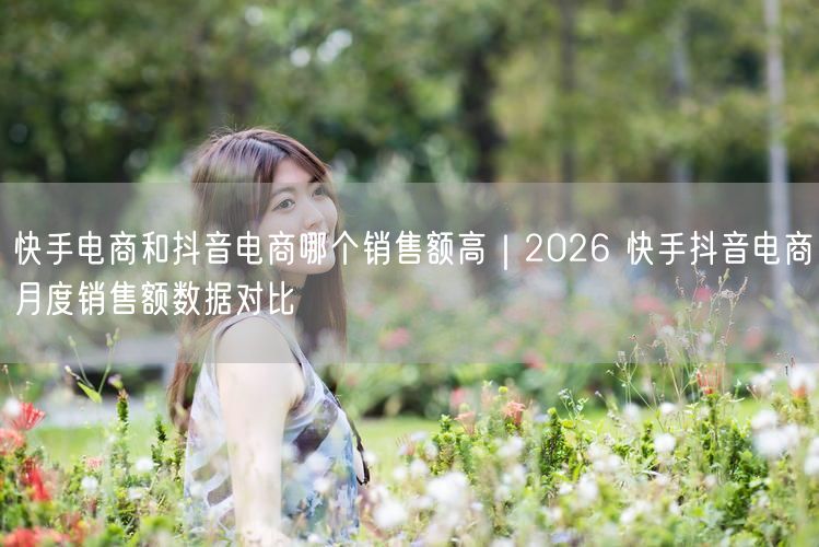 快手电商和抖音电商哪个销售额高｜2026 快手抖音电商月度销售额数据对比