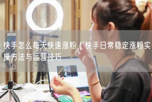 快手怎么每天快速涨粉｜快手日常稳定涨粉实操方法与运营技巧