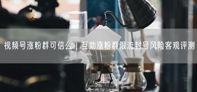 视频号涨粉群可信么|互助涨粉群限流封号风险客观评测