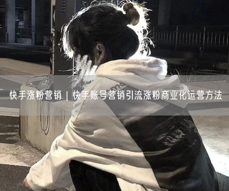快手涨粉营销｜快手账号营销引流涨粉商业化运营方法