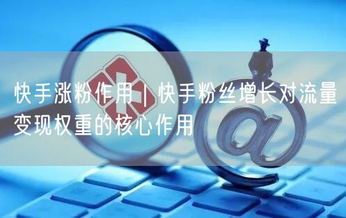 快手涨粉作用｜快手粉丝增长对流量变现权重的核心作用