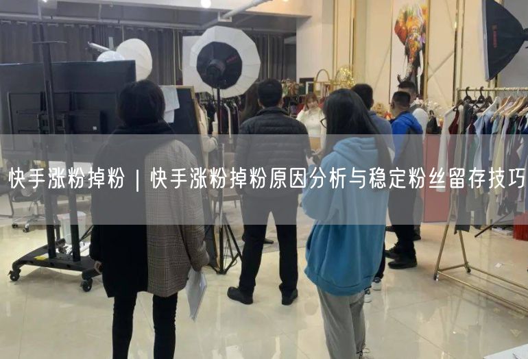 快手涨粉掉粉｜快手涨粉掉粉原因分析与稳定粉丝留存技巧