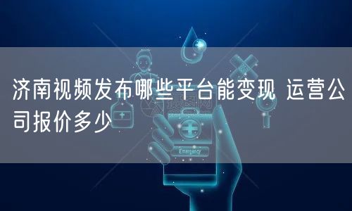济南视频发布哪些平台能变现 运营公司报价多少
