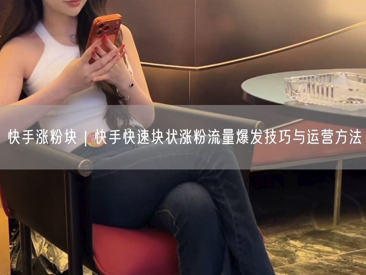 快手涨粉块｜快手快速块状涨粉流量爆发技巧与运营方法