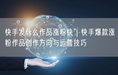 快手发什么作品涨粉快｜快手爆款涨粉作品创作方向与运营技巧