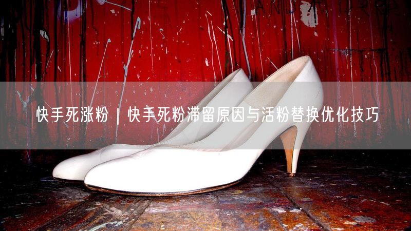 快手死涨粉｜快手死粉滞留原因与活粉替换优化技巧