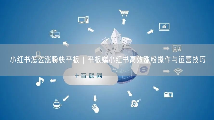 小红书怎么涨粉快平板｜平板端小红书高效涨粉操作与运营技巧