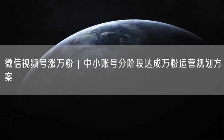 微信视频号涨万粉｜中小账号分阶段达成万粉运营规划方案