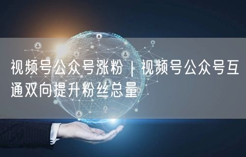 视频号公众号涨粉｜视频号公众号互通双向提升粉丝总量