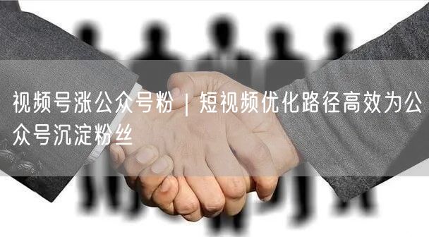 视频号涨公众号粉｜短视频优化路径高效为公众号沉淀粉丝