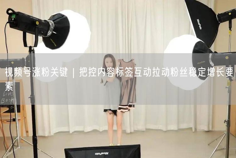 视频号涨粉关键｜把控内容标签互动拉动粉丝稳定增长要素