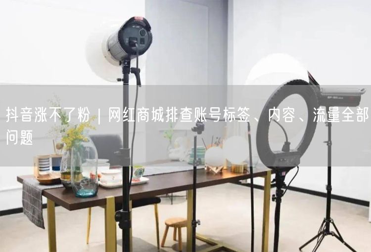 抖音涨不了粉｜网红商城排查账号标签、内容、流量全部问题