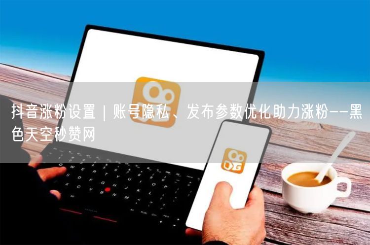 抖音涨粉设置｜账号隐私、发布参数优化助力涨粉--黑色天空秒赞网